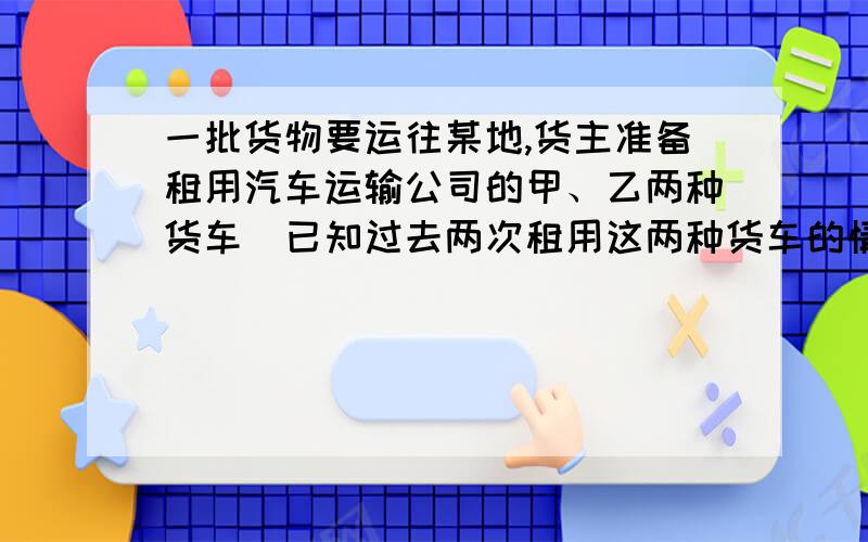 一批货物要运往某地,货主准备租用汽车运输公司的甲、乙两种货车．已知过去两次租用这两种货车的情况如下表:第一次 第二次 甲种货车辆数（辆）2 5乙种货车辆数（辆）3 6累计运货吨数（