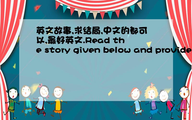 英文故事,求结局,中文的都可以,最好英文.Read the story given below and provide an interesting ending for the story.Use the comments function to write your ending in no less than 100 words.Your ideas can be listed in point form or in pr