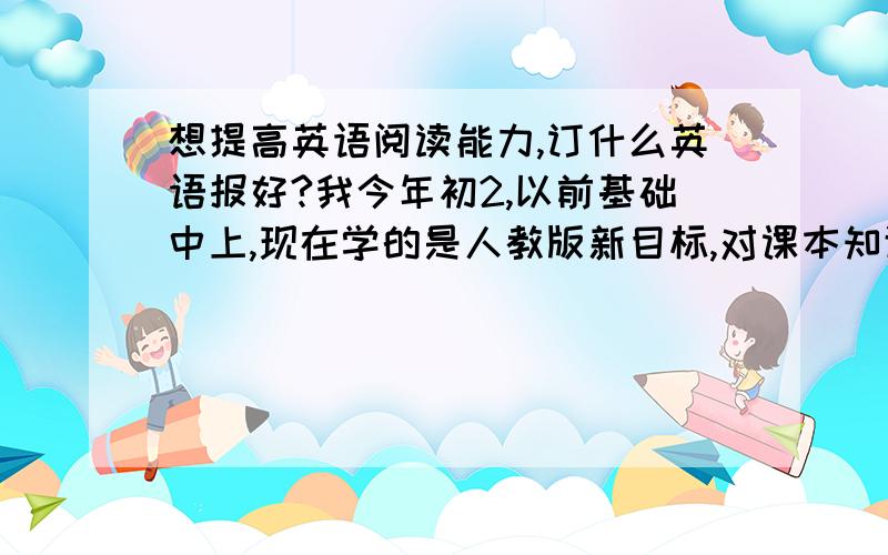 想提高英语阅读能力,订什么英语报好?我今年初2,以前基础中上,现在学的是人教版新目标,对课本知识掌握还可以,但是除了课本单词外,其他知道的很少,平时考阅读题,文章看得比较费劲,很多