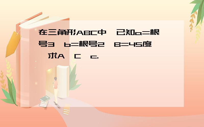 在三角形ABC中,已知a=根号3,b=根号2,B=45度,求A,C,c.