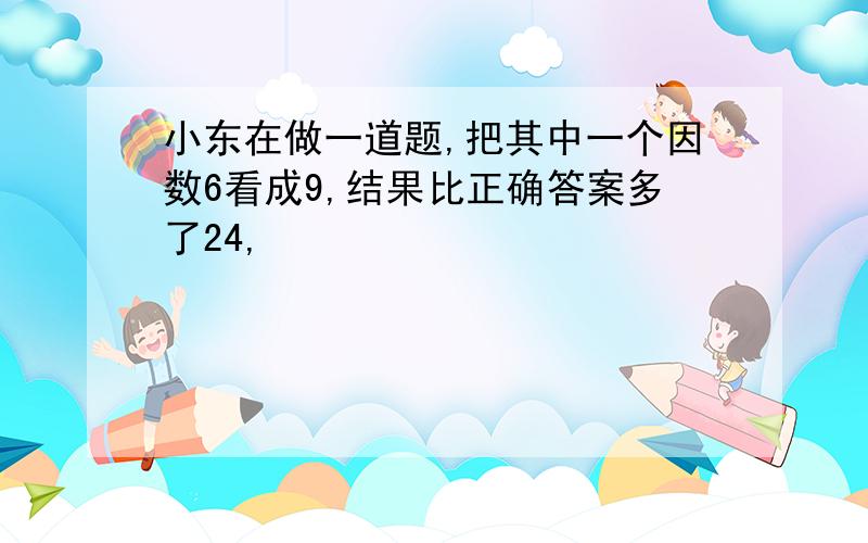 小东在做一道题,把其中一个因数6看成9,结果比正确答案多了24,