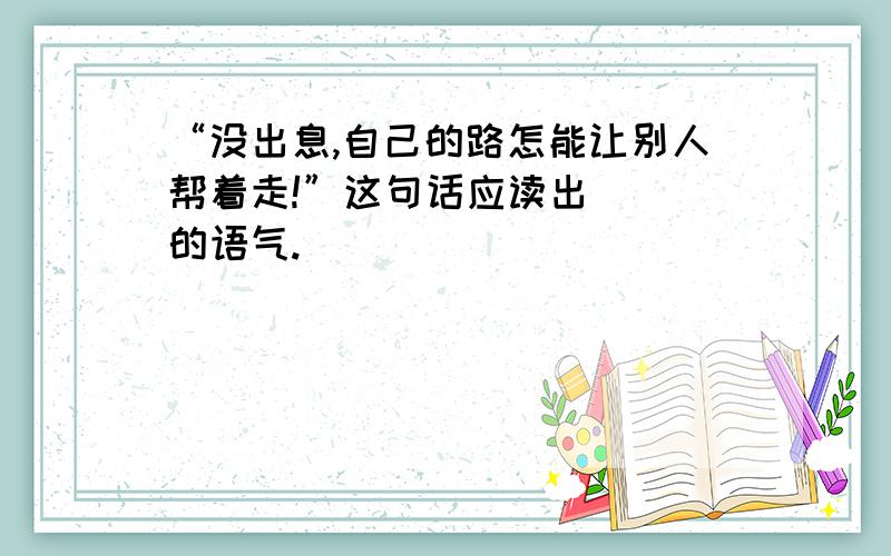 “没出息,自己的路怎能让别人帮着走!”这句话应读出（ ）的语气.