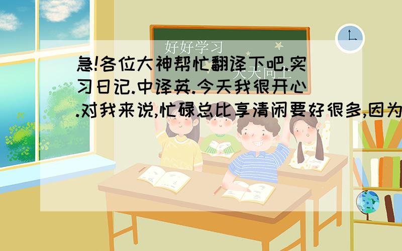 急!各位大神帮忙翻译下吧.实习日记.中译英.今天我很开心.对我来说,忙碌总比享清闲要好很多,因为充实.经理每周都会到各部门转转.我也跟著去了.3.我们今天参观了财务部,开发部,客户服务