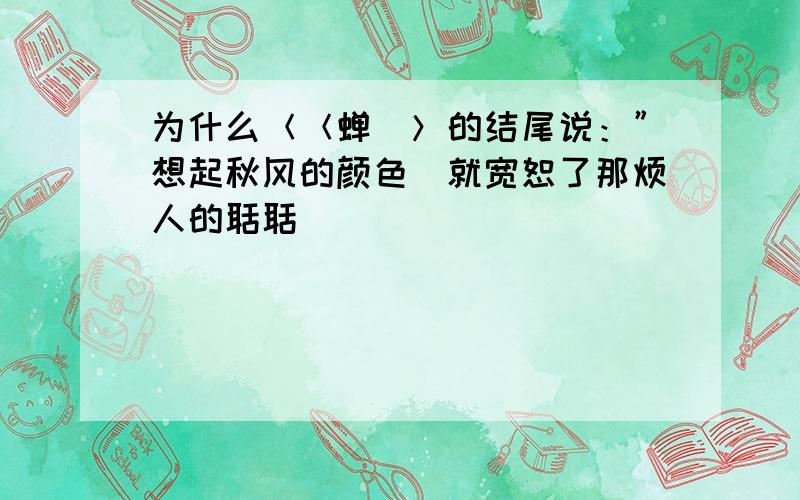 为什么＜＜蝉．＞的结尾说：”想起秋风的颜色．就宽恕了那烦人的聒聒