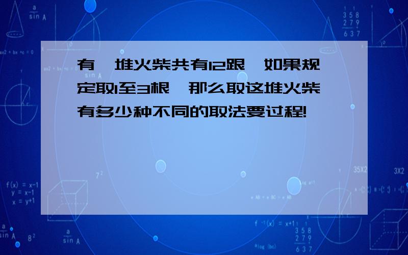 有一堆火柴共有12跟,如果规定取1至3根,那么取这堆火柴有多少种不同的取法要过程!