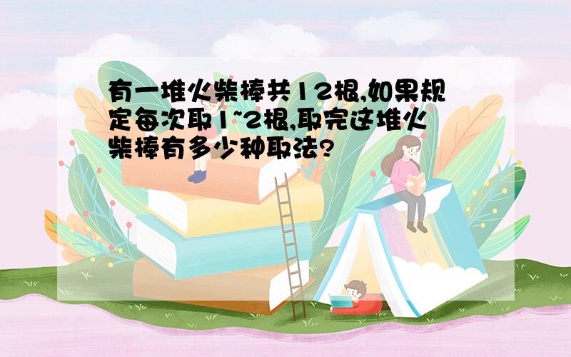 有一堆火柴棒共12根,如果规定每次取1~2根,取完这堆火柴棒有多少种取法?