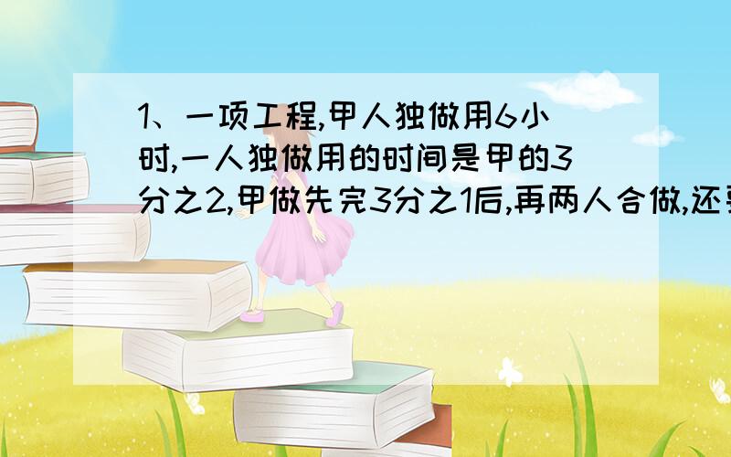 1、一项工程,甲人独做用6小时,一人独做用的时间是甲的3分之2,甲做先完3分之1后,再两人合做,还要几小时能完成?2、3千克比多少千克多3分之1?（ 列式）