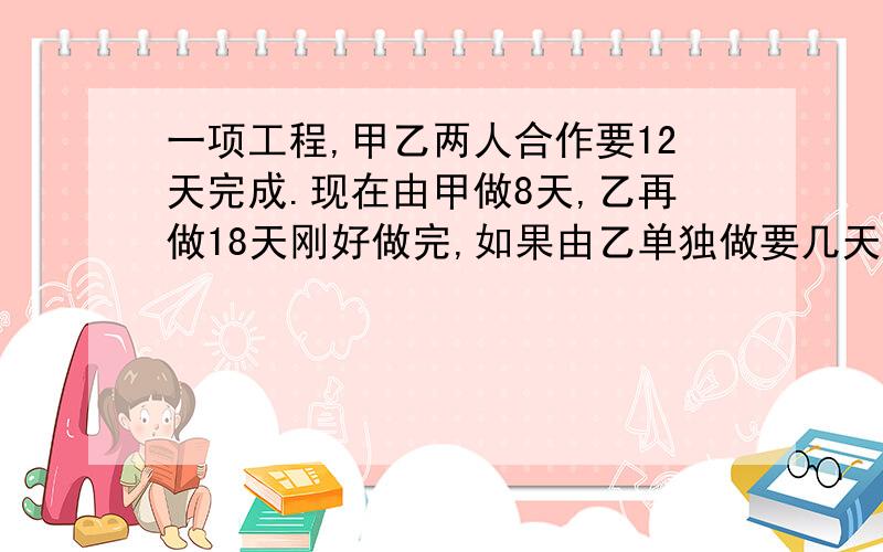 一项工程,甲乙两人合作要12天完成.现在由甲做8天,乙再做18天刚好做完,如果由乙单独做要几天完成?答案加方法.小学生能懂得起的.