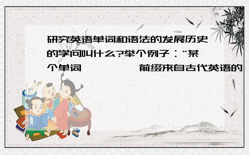 研究英语单词和语法的发展历史的学问叫什么?举个例子：“某个单词××××,前缀来自古代英语的××××,词根来自古日耳曼语的×××,词尾来自拉丁语的×××,十六世纪它这么写,十九世纪它这么