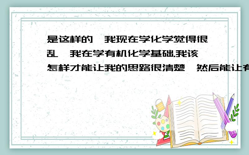 是这样的,我现在学化学觉得很乱,我在学有机化学基础.我该怎样才能让我的思路很清楚,然后能让有机化学物质结构和反应了如指掌?我应该看些什么?我想多拓展一下但是我不知道看那些资料.