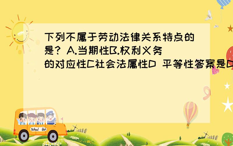 下列不属于劳动法律关系特点的是? A.当期性B.权利义务的对应性C社会法属性D 平等性答案是D  搞不明白