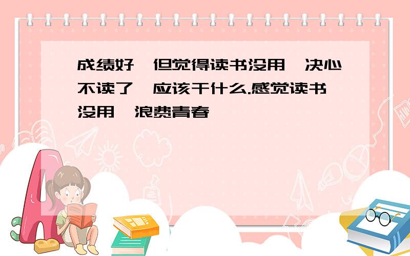 成绩好,但觉得读书没用,决心不读了,应该干什么.感觉读书没用,浪费青春