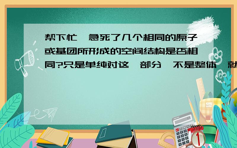 帮下忙,急死了几个相同的原子或基团所形成的空间结构是否相同?只是单纯对这一部分,不是整体,就比如说四个C做主链把一个甲基连在2号或3号C上,但是如果不同的话,它们不就属于同分异构啦