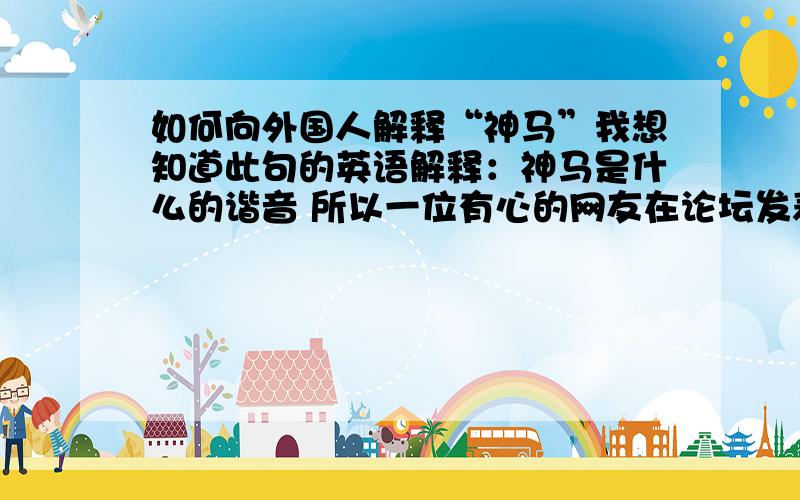 如何向外国人解释“神马”我想知道此句的英语解释：神马是什么的谐音 所以一位有心的网友在论坛发表一篇日志的时候可能故意打错了字 被广大网友发现 便成了中国的俚语