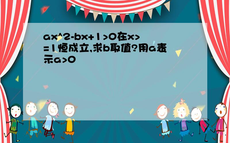 ax^2-bx+1>0在x>=1恒成立,求b取值?用a表示a>0