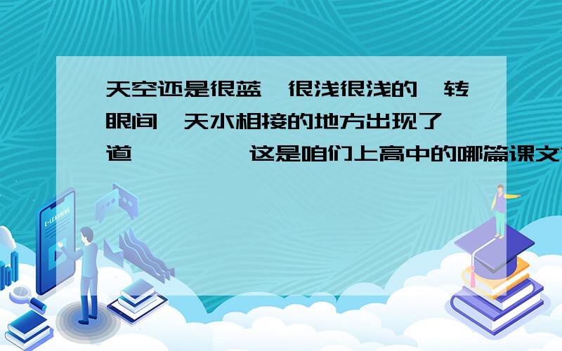 天空还是很蓝,很浅很浅的,转眼间,天水相接的地方出现了一道………… 这是咱们上高中的哪篇课文?谁还记我记得是高中的课文,谁还记得 后面的,课文叫什么名字呢~作者是谁?