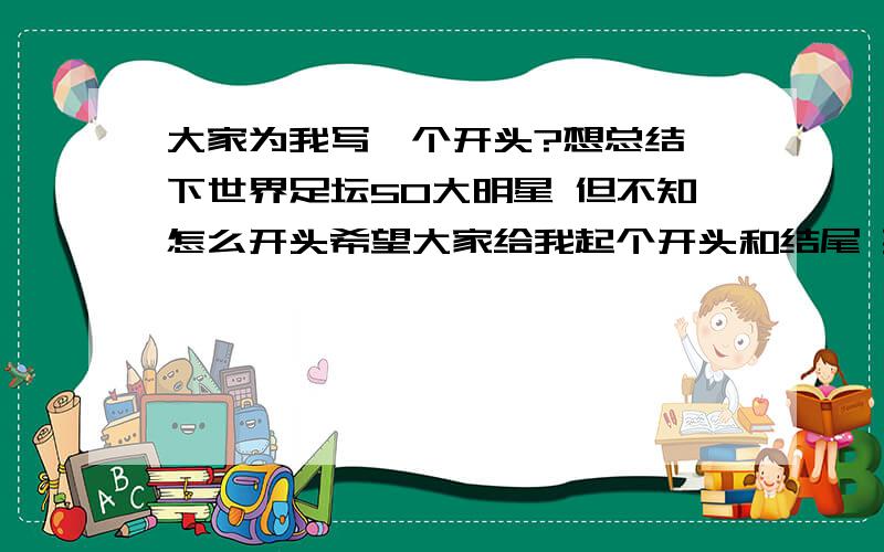 大家为我写一个开头?想总结一下世界足坛50大明星 但不知怎么开头希望大家给我起个开头和结尾 要有总结性!谢谢