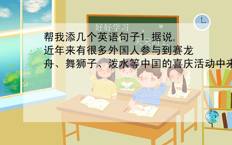 帮我添几个英语句子1.据说,近年来有很多外国人参与到赛龙舟、舞狮子、泼水等中国的喜庆活动中来.In recent years ,many foreigners________theChinese________like dragon boat races,lion dancing and water splashing.2.