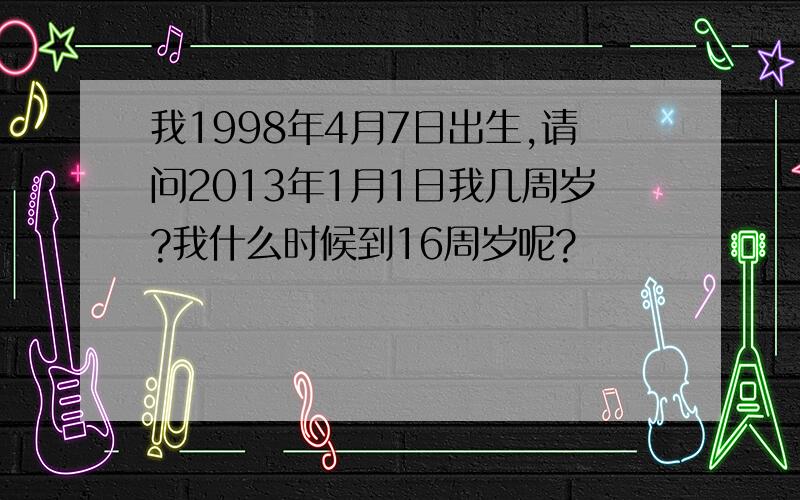 我1998年4月7日出生,请问2013年1月1日我几周岁?我什么时候到16周岁呢?