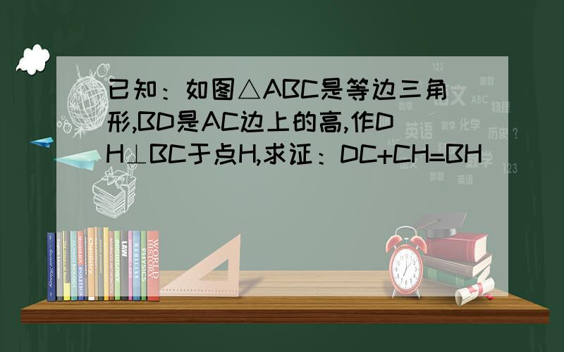 已知：如图△ABC是等边三角形,BD是AC边上的高,作DH⊥BC于点H,求证：DC+CH=BH