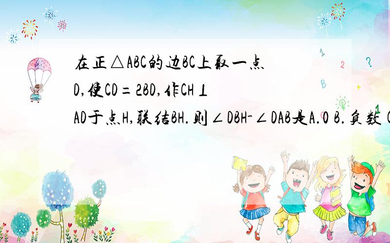 在正△ABC的边BC上取一点D,使CD=2BD,作CH⊥AD于点H,联结BH.则∠DBH-∠DAB是A.0 B.负数 C.正数 D.无法确定 看到的帮帮忙啊,