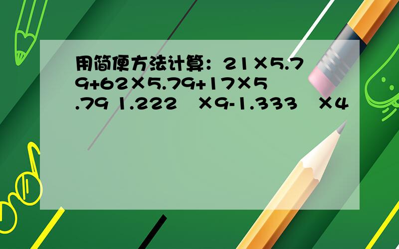 用简便方法计算：21×5.79+62×5.79+17×5.79 1.222²×9-1.333²×4