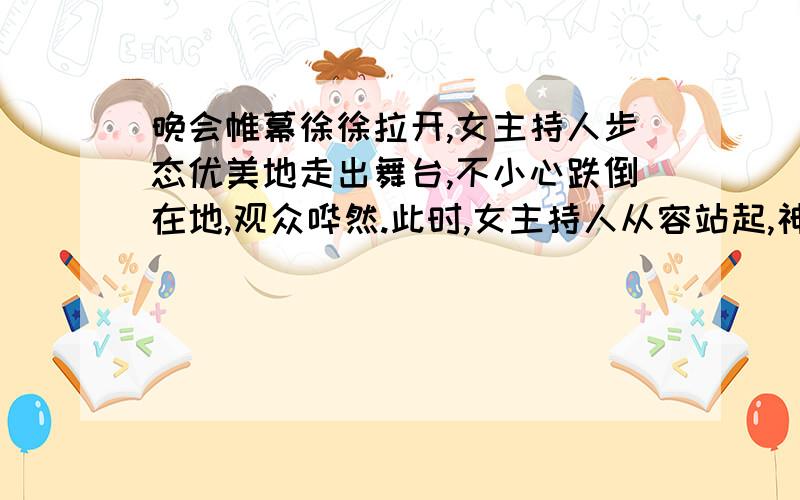 晚会帷幕徐徐拉开,女主持人步态优美地走出舞台,不小心跌倒在地,观众哗然.此时,女主持人从容站起,神态自若地说了一句话,场内立刻掌声四起,她说了什么