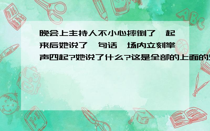 晚会上主持人不小心摔倒了,起来后她说了一句话,场内立刻掌声四起?她说了什么?这是全部的上面的只是简介：晚会帷幕徐徐拉开,女主持人姿态优雅地步出舞台,不小心跌倒在地,观众哗然.此