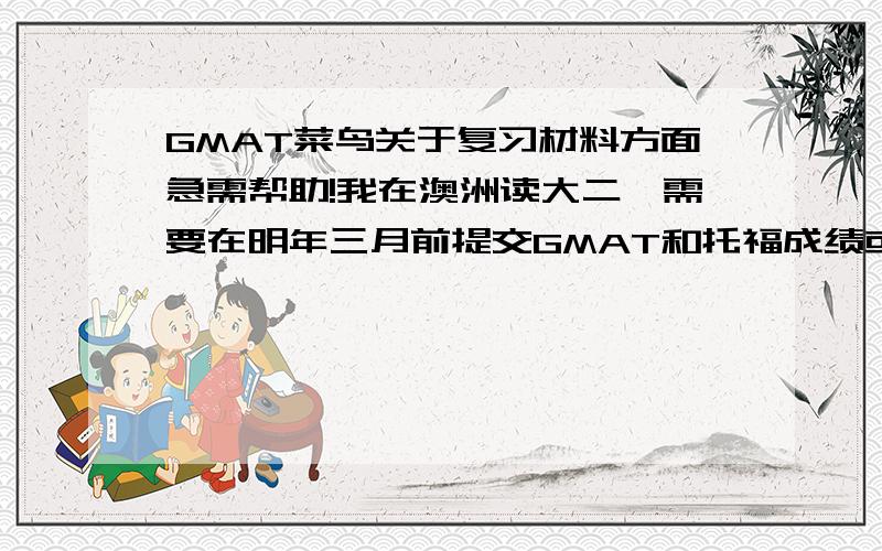 GMAT菜鸟关于复习材料方面急需帮助!我在澳洲读大二,需要在明年三月前提交GMAT和托福成绩或者雅思成绩!第一个问题：我只考过四次雅思,对托福完全不了解,更不用说GMAT了,但是毕竟GMAT和托福