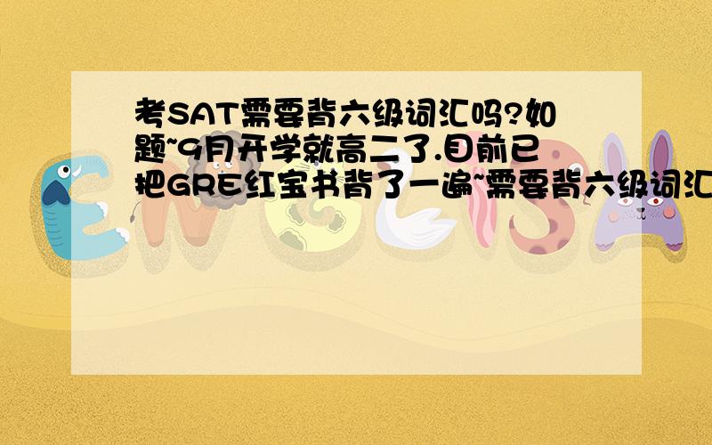 考SAT需要背六级词汇吗?如题~9月开学就高二了.目前已把GRE红宝书背了一遍~需要背六级词汇么?还是直接做题效率更高?