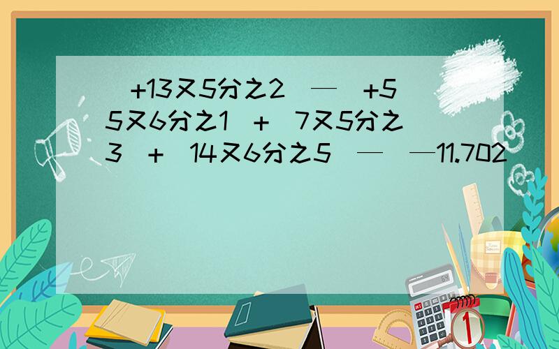 (+13又5分之2）—（+55又6分之1）+（7又5分之3）+（14又6分之5）—（—11.702）