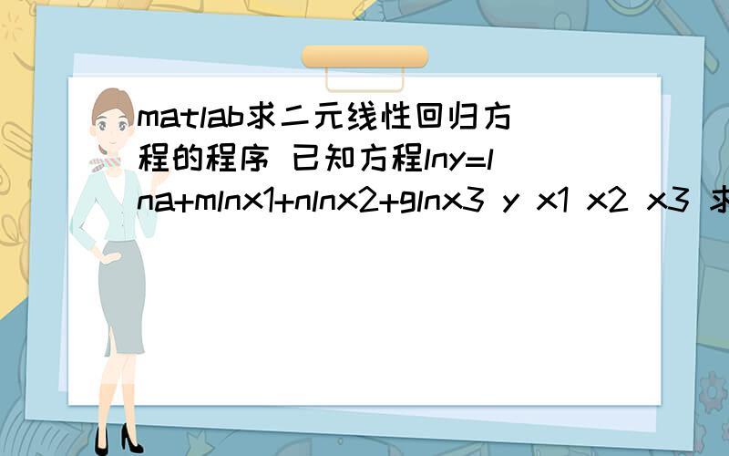 matlab求二元线性回归方程的程序 已知方程lny=lna+mlnx1+nlnx2+glnx3 y x1 x2 x3 求系数a m n gy=[870 980 1080]x1=[0.15 0.2 0.25]x2=[4 4 4]x3=[3 3 3]