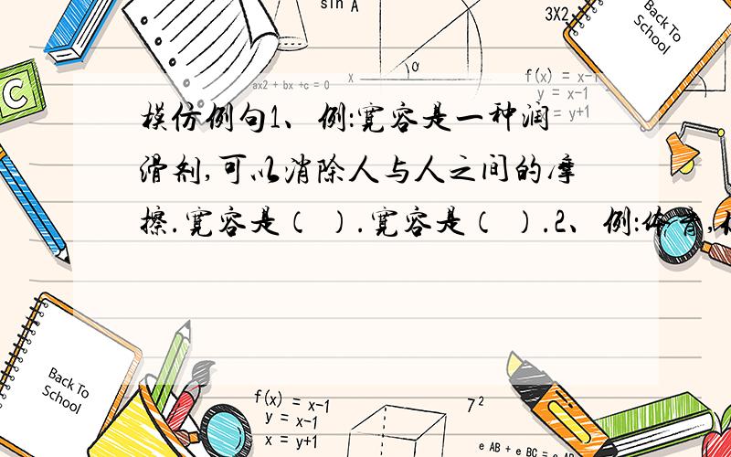 模仿例句1、例：宽容是一种润滑剂,可以消除人与人之间的摩擦.宽容是（ ）.宽容是（ ）.2、例：体育,你是拼搏.每当我们看到邓亚萍脸上流淌的汗水和湿透的运动衫,我们才知道什么叫做奉