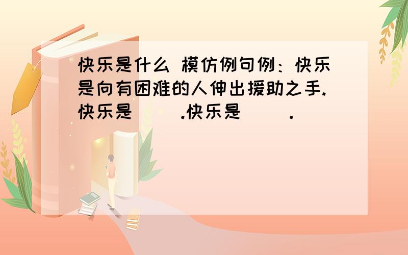 快乐是什么 模仿例句例：快乐是向有困难的人伸出援助之手.快乐是（ ）.快乐是（ ）.