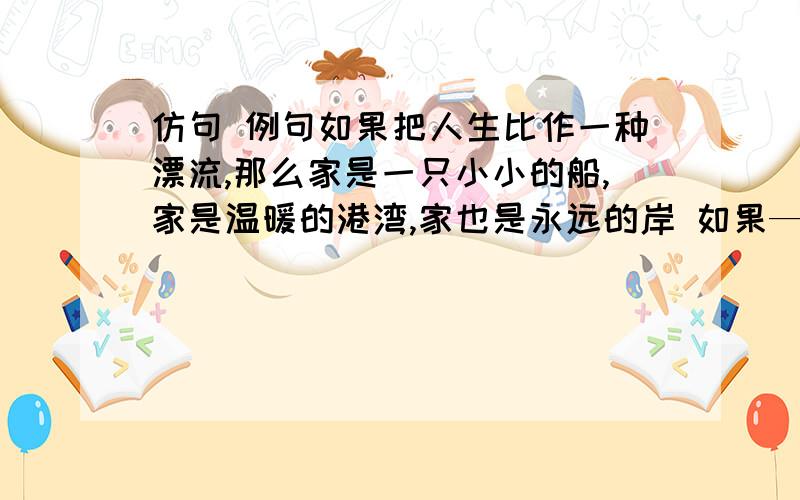 仿句 例句如果把人生比作一种漂流,那么家是一只小小的船,家是温暖的港湾,家也是永远的岸 如果———————,那么——————,——————.