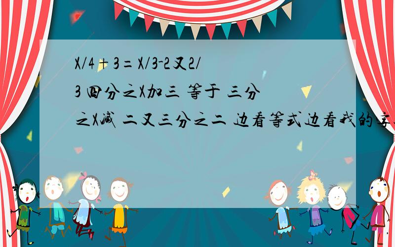 X/4+3=X/3-2又2/3 四分之X加三 等于 三分之X减 二又三分之二 边看等式边看我的字述哈