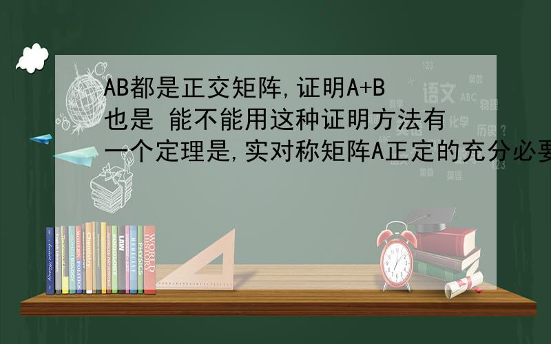 AB都是正交矩阵,证明A+B也是 能不能用这种证明方法有一个定理是,实对称矩阵A正定的充分必要条件是存在可逆矩阵C使得C'AC=I,即A合同于单位矩阵.然后就是由题有C'AC=I ,C'BC=I ,C'(A+B)C=C'AC+C'BC=I ..