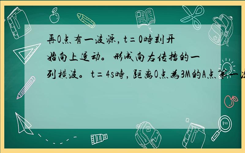 再O点有一波源，t=0时刻开始向上运动。形成向右传播的一列横波。t=4s时，距离O点为3M的A点第一次达到波峰，t=7s时。距离O点4M的B点第一次达到波谷。求波长 周期 波速