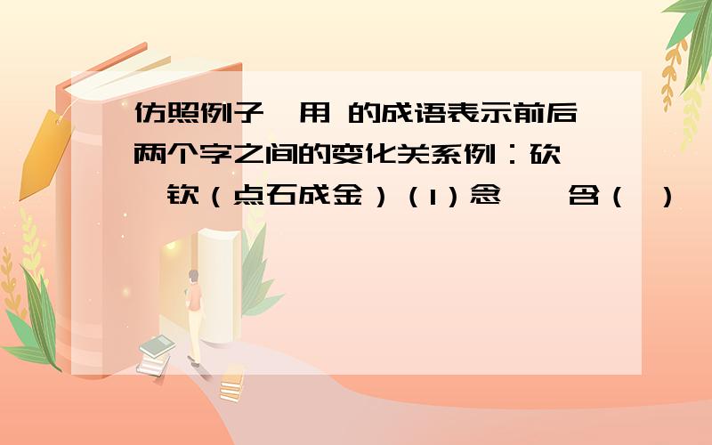 仿照例子,用 的成语表示前后两个字之间的变化关系例：砍——钦（点石成金）（1）念——含（ ） （2）杭——航（3）忍——想（ ） （4）记——认