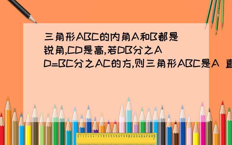 三角形ABC的内角A和B都是锐角,CD是高,若DB分之AD=BC分之AC的方,则三角形ABC是A 直角三角形B 等腰三角形C 等腰直角三角形D 等腰三角形或直角三角形