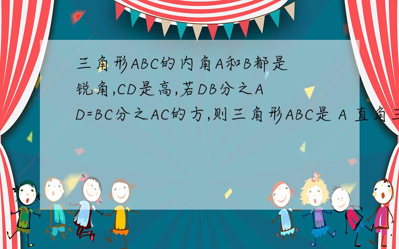 三角形ABC的内角A和B都是锐角,CD是高,若DB分之AD=BC分之AC的方,则三角形ABC是 A 直角三角形 B 等腰三角形