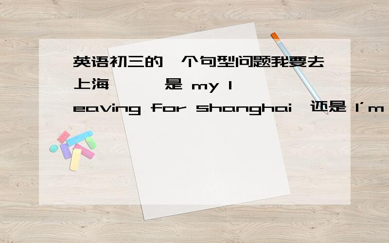 英语初三的一个句型问题我要去上海      是 my leaving for shanghai  还是 I’m leaving for shanghai?  扩展一下, 谢谢,英语不好,正在努力!