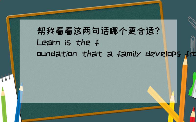 帮我看看这两句话哪个更合适?Learn is the foundation that a family develops from common to prosperity.Learn is the foundation of builting up a family to come to prosperity.