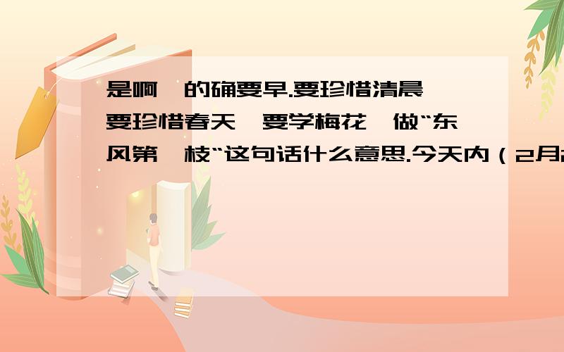 是啊,的确要早.要珍惜清晨,要珍惜春天,要学梅花,做“东风第一枝“这句话什么意思.今天内（2月21）快今天之内回答完