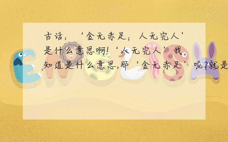 古话：‘金无赤足；人无完人’是什么意思啊!‘人无完人’我知道是什么意思,那‘金无赤足’呢?就是具体点字面上的 意思!