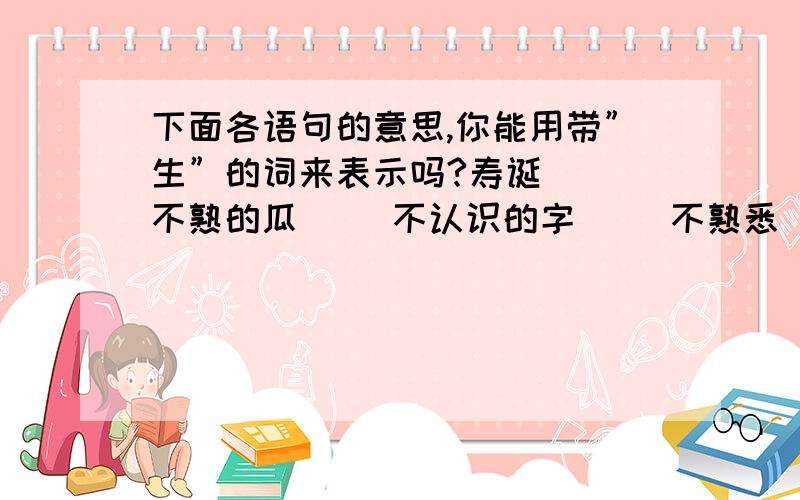 下面各语句的意思,你能用带”生”的词来表示吗?寿诞（ ）不熟的瓜（ ）不认识的字（ ）不熟悉（ ） 令人感动的（ ）整个生活阶段（ ）对某项工作还不熟悉的人（ ）