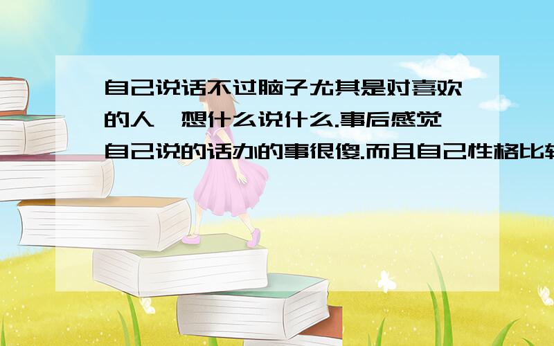 自己说话不过脑子尤其是对喜欢的人,想什么说什么.事后感觉自己说的话办的事很傻.而且自己性格比较极端.