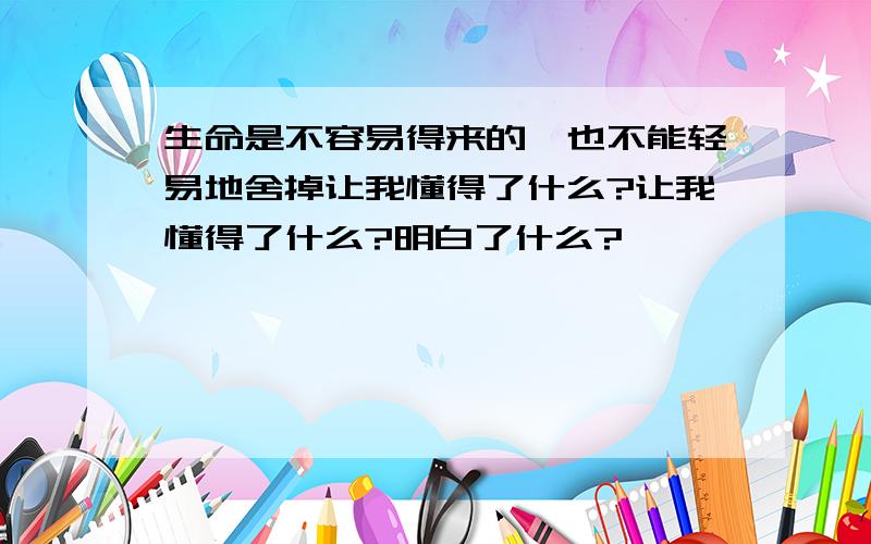 生命是不容易得来的,也不能轻易地舍掉让我懂得了什么?让我懂得了什么?明白了什么?