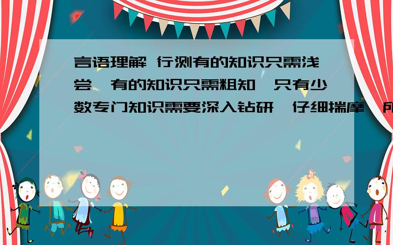 言语理解 行测有的知识只需浅尝,有的知识只需粗知,只有少数专门知识需要深入钻研,仔细揣摩,所以,________.而对于少数好书,则要精读、细读、反复地读.A. 有的书只需读其中一部分,有的书必