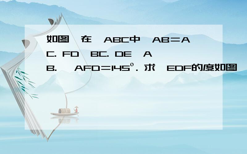 如图,在△ABC中,AB＝AC. FD⊥BC. DE⊥AB. ∠AFD＝145º. 求∠EDF的度如图,在△ABC中,AB＝AC. FD⊥BC. DE⊥AB. ∠AFD＝145º. 求∠EDF的度数